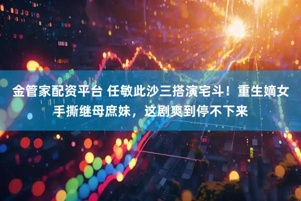 金管家配资平台 任敏此沙三搭演宅斗！重生嫡女手撕继母庶妹，这剧爽到停不下来