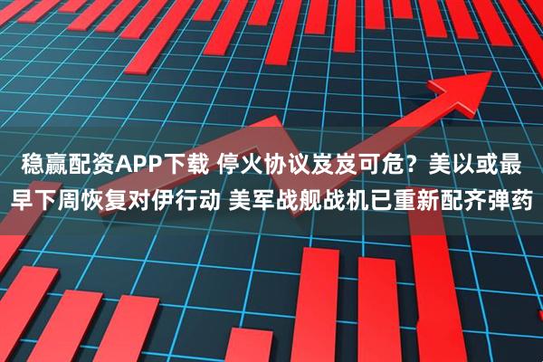 稳赢配资APP下载 停火协议岌岌可危？美以或最早下周恢复对伊行动 美军战舰战机已重新配齐弹药